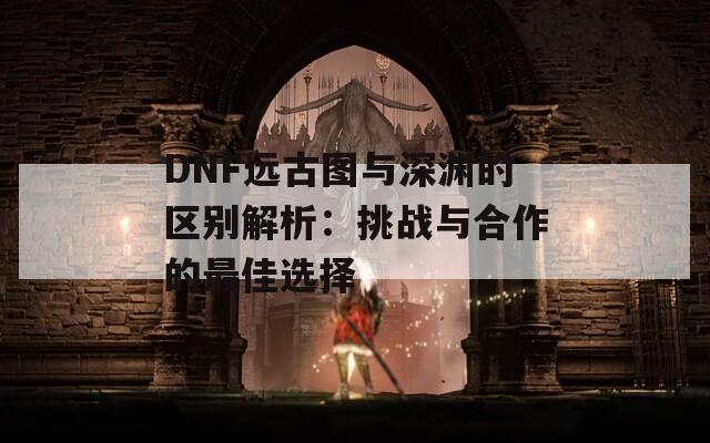 DNF远古图与深渊的区别解析：挑战与合作的最佳选择