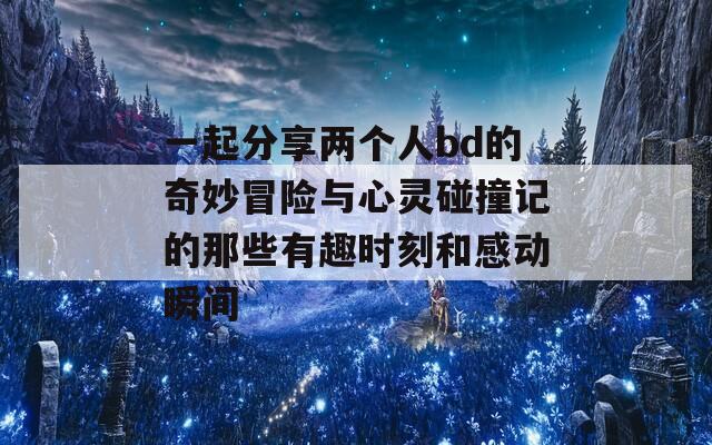 一起分享两个人bd的奇妙冒险与心灵碰撞记的那些有趣时刻和感动瞬间