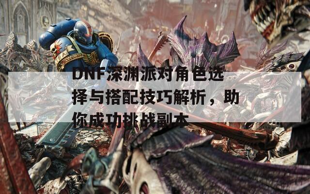 DNF深渊派对角色选择与搭配技巧解析，助你成功挑战副本  第1张