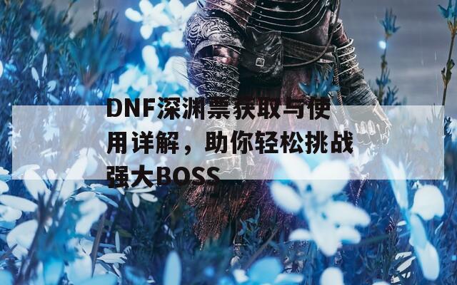 DNF深渊票获取与使用详解，助你轻松挑战强大BOSS