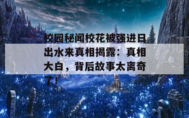 校园秘闻校花被强进日出水来真相揭露：真相大白，背后故事太离奇了！  第1张