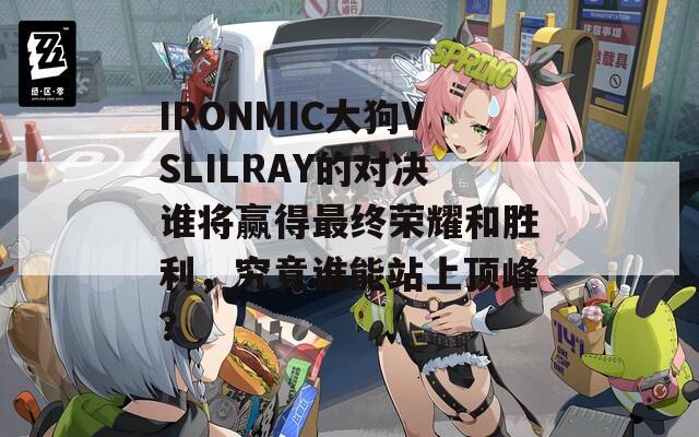 IRONMIC大狗VSLILRAY的对决谁将赢得最终荣耀和胜利，究竟谁能站上顶峰？