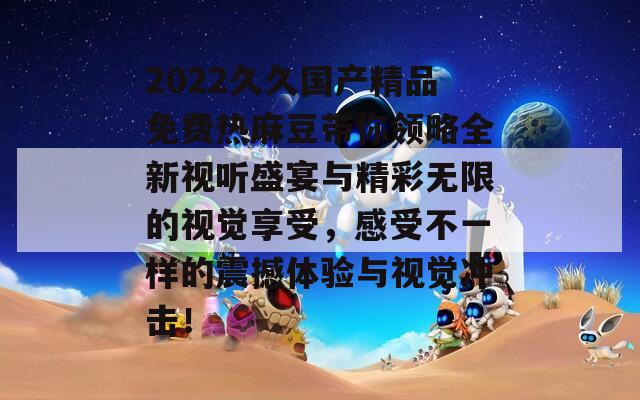 2022久久国产精品免费热麻豆带你领略全新视听盛宴与精彩无限的视觉享受，感受不一样的震撼体验与视觉冲击！