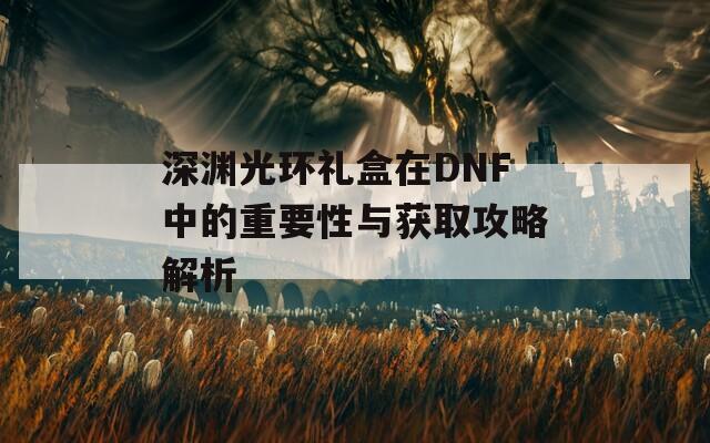 深渊光环礼盒在DNF中的重要性与获取攻略解析