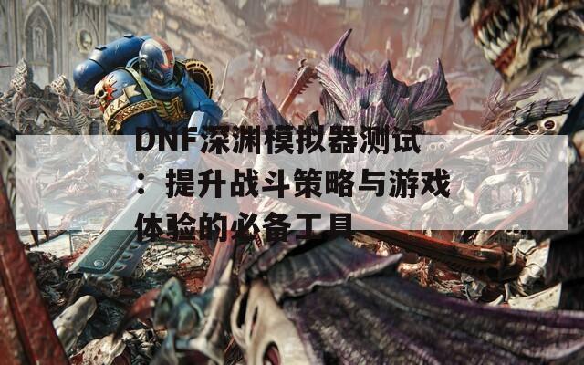 DNF深渊模拟器测试：提升战斗策略与游戏体验的必备工具