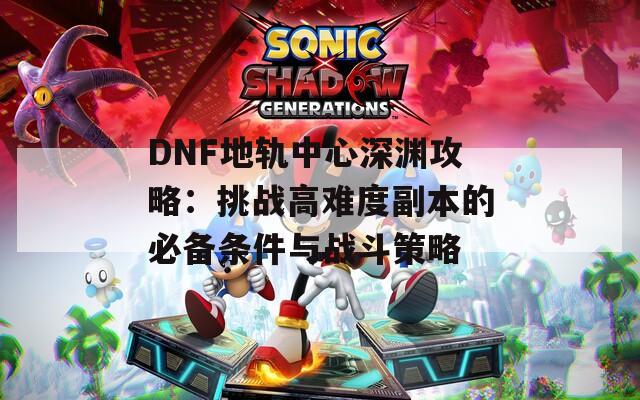 DNF地轨中心深渊攻略：挑战高难度副本的必备条件与战斗策略