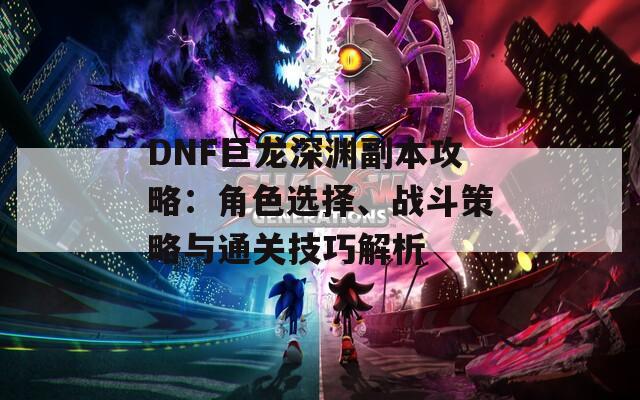 DNF巨龙深渊副本攻略：角色选择、战斗策略与通关技巧解析