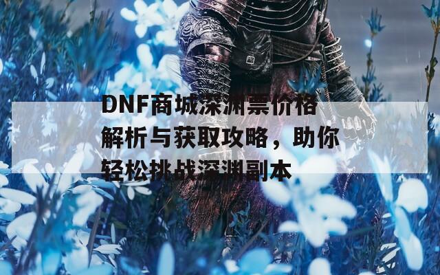 DNF商城深渊票价格解析与获取攻略，助你轻松挑战深渊副本