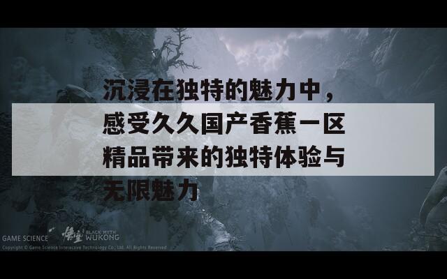 沉浸在独特的魅力中，感受久久国产香蕉一区精品带来的独特体验与无限魅力