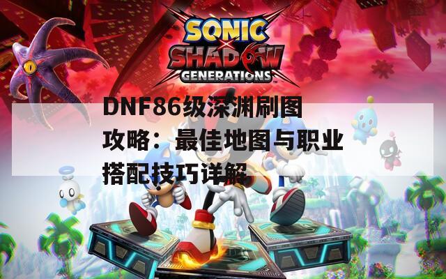 DNF86级深渊刷图攻略：最佳地图与职业搭配技巧详解