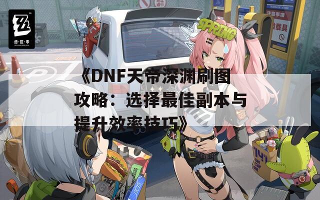 《DNF天帝深渊刷图攻略：选择最佳副本与提升效率技巧》