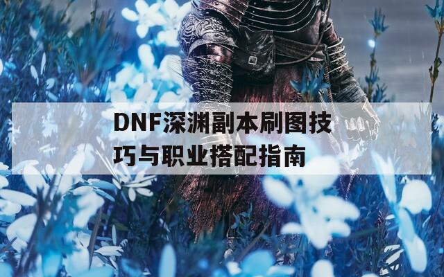 DNF深渊副本刷图技巧与职业搭配指南