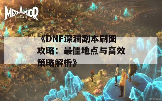 《DNF深渊副本刷图攻略：最佳地点与高效策略解析》