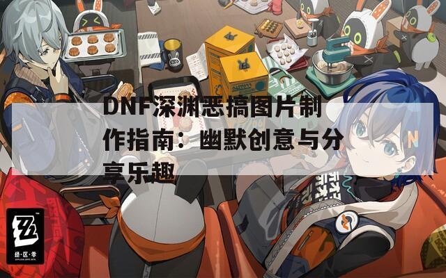 DNF深渊恶搞图片制作指南：幽默创意与分享乐趣