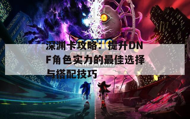 深渊卡攻略：提升DNF角色实力的最佳选择与搭配技巧