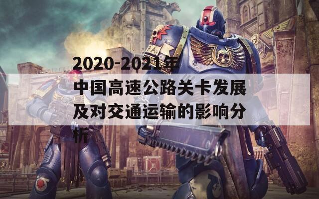 2020-2021年中国高速公路关卡发展及对交通运输的影响分析