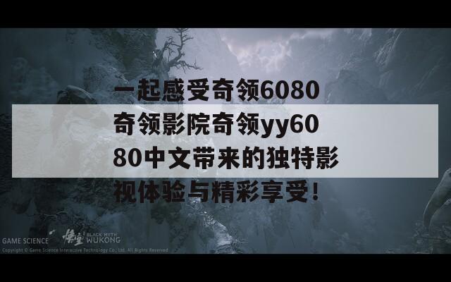 一起感受奇领6080奇领影院奇领yy6080中文带来的独特影视体验与精彩享受！