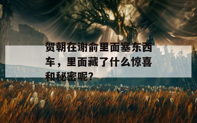 贺朝在谢俞里面塞东西车，里面藏了什么惊喜和秘密呢？