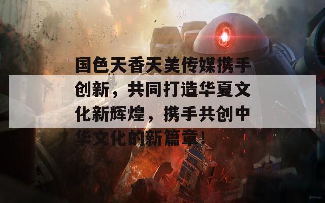 国色天香天美传媒携手创新，共同打造华夏文化新辉煌，携手共创中华文化的新篇章！  第1张