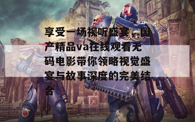 享受一场视听盛宴，国产精品va在线观看无码电影带你领略视觉盛宴与故事深度的完美结合