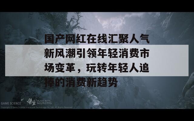 国产网红在线汇聚人气新风潮引领年轻消费市场变革，玩转年轻人追捧的消费新趋势