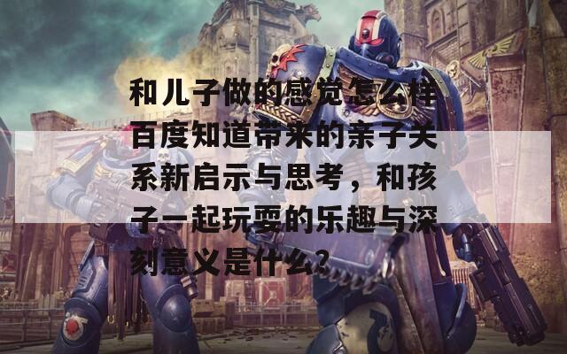 和儿子做的感觉怎么样百度知道带来的亲子关系新启示与思考，和孩子一起玩耍的乐趣与深刻意义是什么？