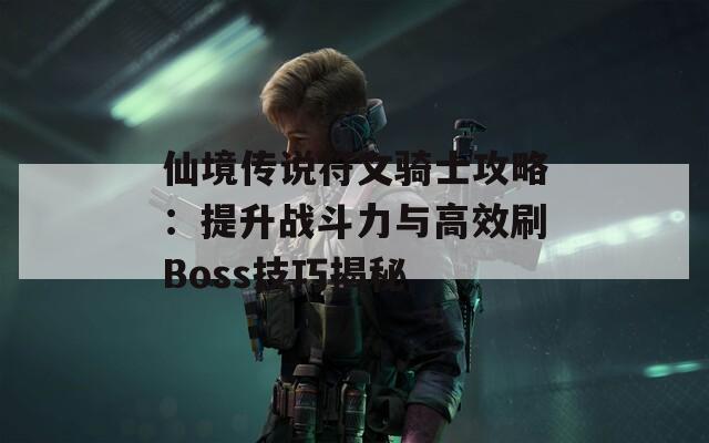 仙境传说符文骑士攻略：提升战斗力与高效刷Boss技巧揭秘