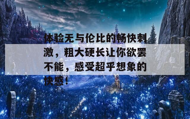 体验无与伦比的畅快刺激，粗大硬长让你欲罢不能，感受超乎想象的快感！