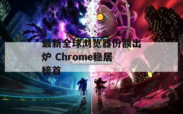 最新全球浏览器份额出炉 Chrome稳居榜首