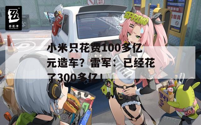 小米只花费100多亿元造车？雷军：已经花了300多亿！