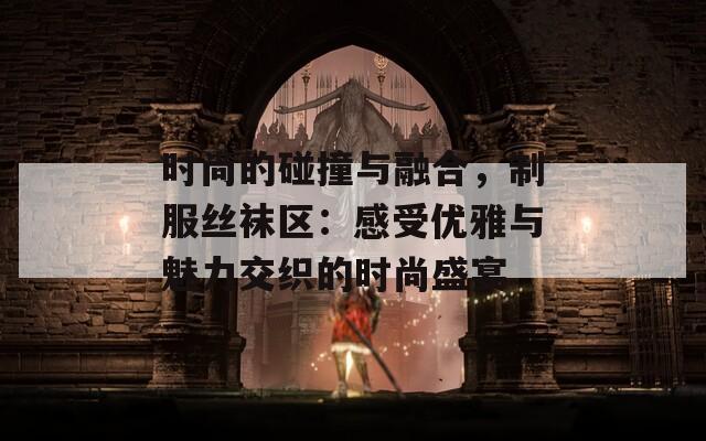 时尚的碰撞与融合，制服丝袜区：感受优雅与魅力交织的时尚盛宴