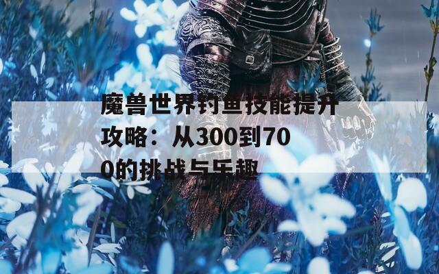 魔兽世界钓鱼技能提升攻略：从300到700的挑战与乐趣