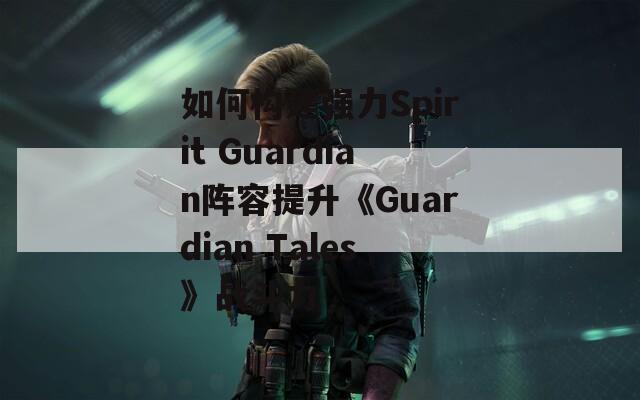 如何构建强力Spirit Guardian阵容提升《Guardian Tales》战斗力