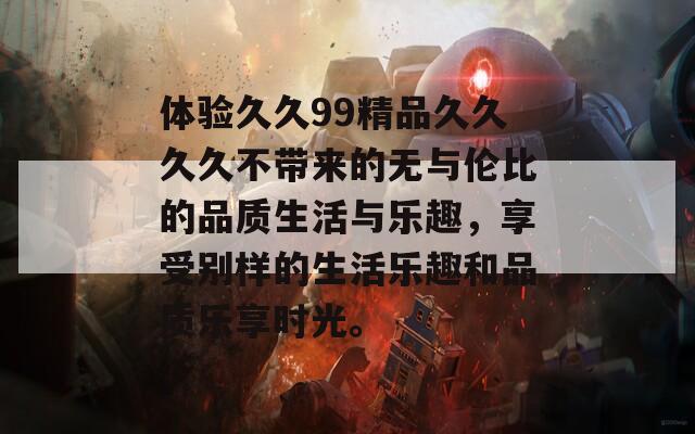 体验久久99精品久久久久不带来的无与伦比的品质生活与乐趣，享受别样的生活乐趣和品质乐享时光。