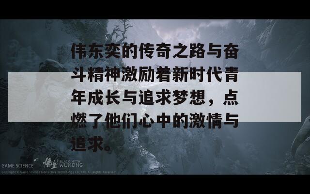 伟东奕的传奇之路与奋斗精神激励着新时代青年成长与追求梦想，点燃了他们心中的激情与追求。