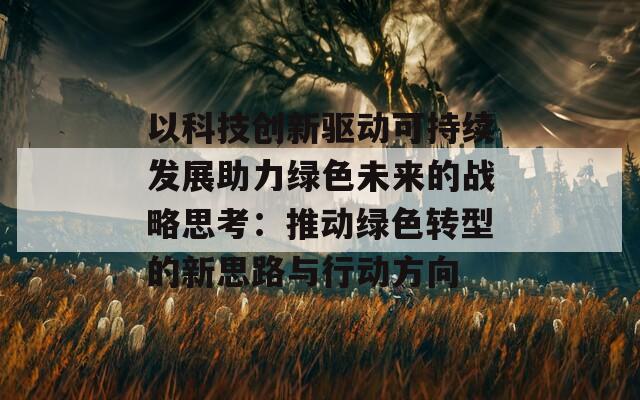 以科技创新驱动可持续发展助力绿色未来的战略思考：推动绿色转型的新思路与行动方向