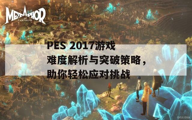 PES 2017游戏难度解析与突破策略，助你轻松应对挑战