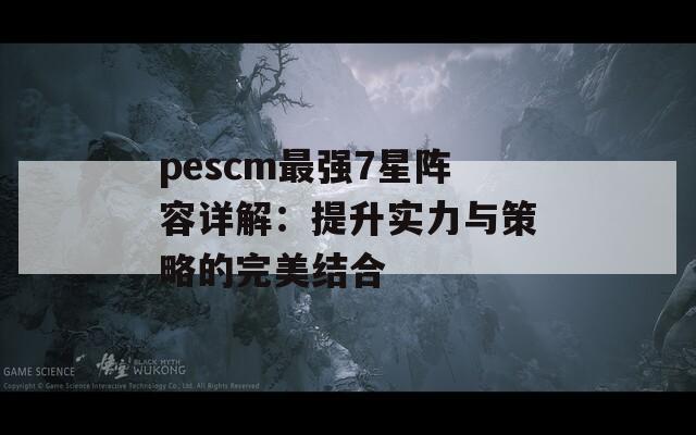 pescm最强7星阵容详解：提升实力与策略的完美结合