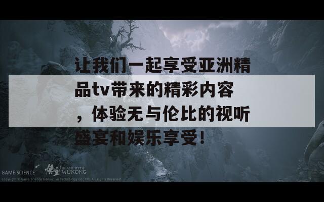 让我们一起享受亚洲精品tv带来的精彩内容，体验无与伦比的视听盛宴和娱乐享受！