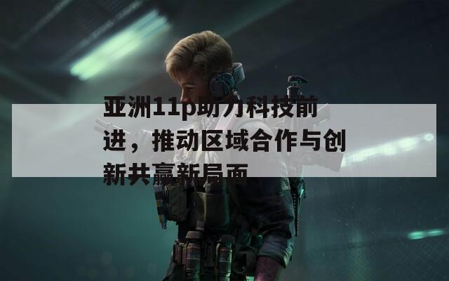 亚洲11p助力科技前进，推动区域合作与创新共赢新局面