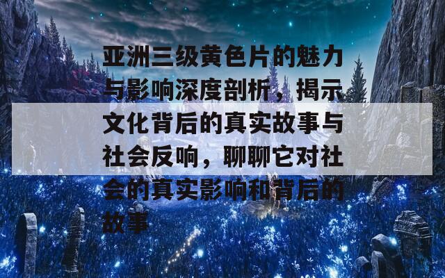 亚洲三级黄色片的魅力与影响深度剖析，揭示文化背后的真实故事与社会反响，聊聊它对社会的真实影响和背后的故事