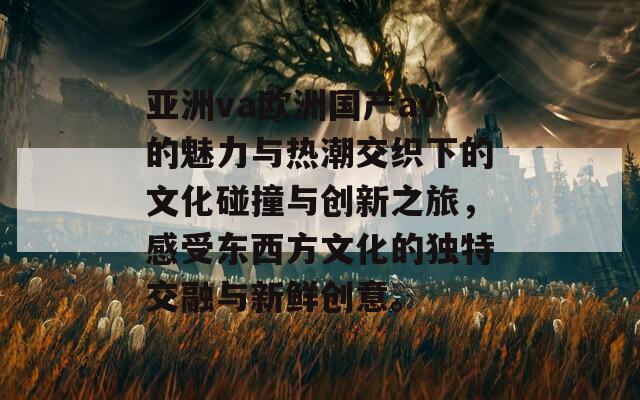 亚洲va欧洲国产av的魅力与热潮交织下的文化碰撞与创新之旅，感受东西方文化的独特交融与新鲜创意。