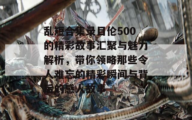 乱短合集录目伦500的精彩故事汇聚与魅力解析，带你领略那些令人难忘的精彩瞬间与背后的感人故事  第1张