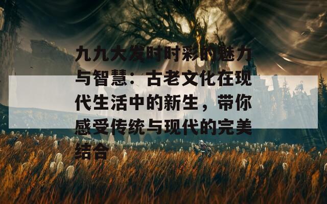 九九大发时时彩的魅力与智慧：古老文化在现代生活中的新生，带你感受传统与现代的完美结合