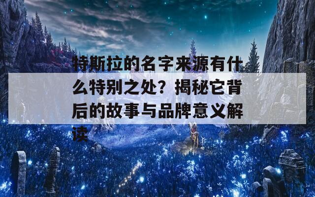 特斯拉的名字来源有什么特别之处？揭秘它背后的故事与品牌意义解读