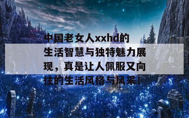 中国老女人xxhd的生活智慧与独特魅力展现，真是让人佩服又向往的生活风格与风采！  第1张