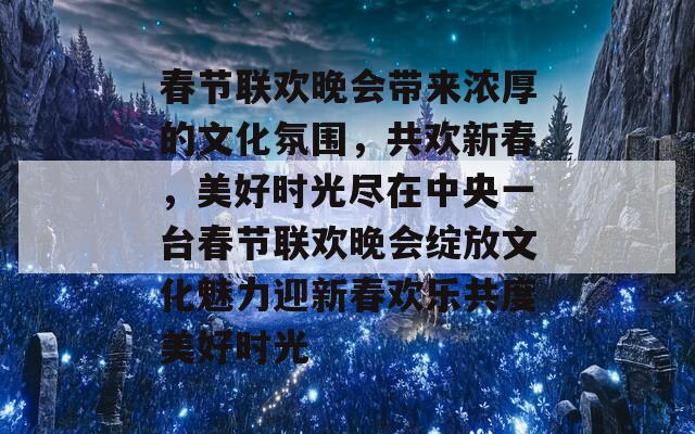 春节联欢晚会带来浓厚的文化氛围，共欢新春，美好时光尽在中央一台春节联欢晚会绽放文化魅力迎新春欢乐共度美好时光