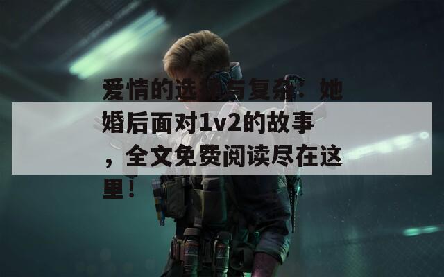 爱情的选择与复杂：她婚后面对1v2的故事，全文免费阅读尽在这里！