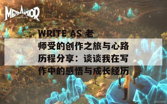 WRITE AS 老师受的创作之旅与心路历程分享：谈谈我在写作中的感悟与成长经历