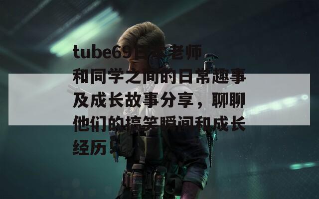 tube69日本老师和同学之间的日常趣事及成长故事分享，聊聊他们的搞笑瞬间和成长经历！